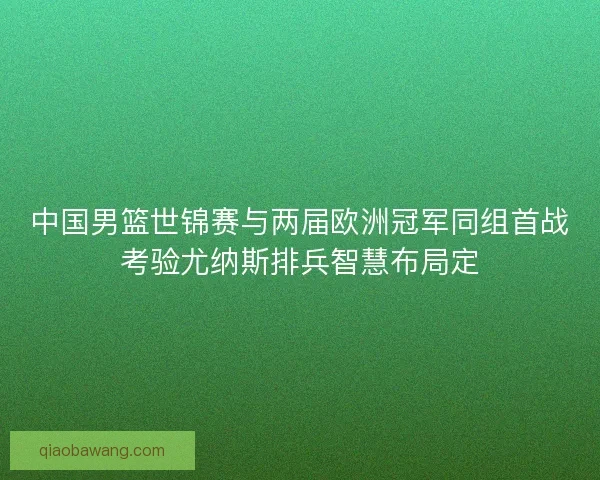 中国男篮世锦赛与两届欧洲冠军同组首战考验尤纳斯排兵智慧布局定
