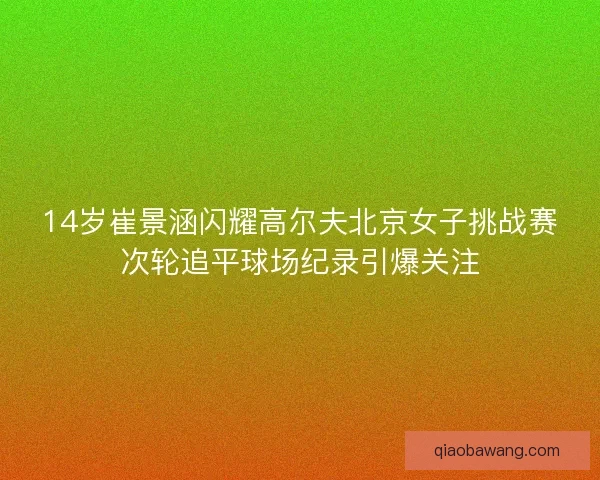 14岁崔景涵闪耀高尔夫北京女子挑战赛次轮追平球场纪录引爆关注 14岁崔景涵闪耀高尔夫北京女子挑战赛次轮追平球场纪录引爆关注