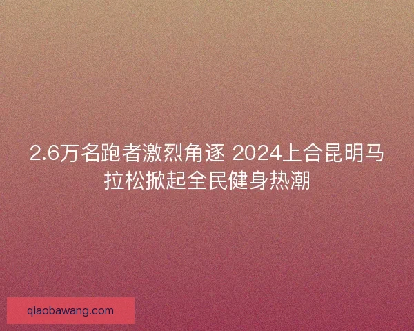 2.6万名跑者激烈角逐 2024上合昆明马拉松掀起全民健身热潮