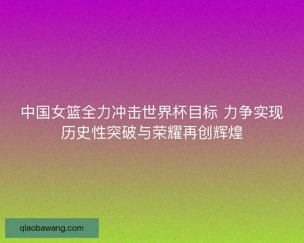 中国女篮全力冲击世界杯目标 力争实现历史性突破与荣耀再创辉煌