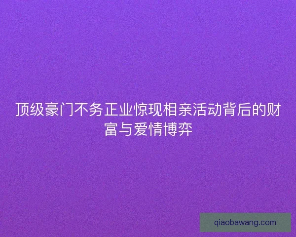 顶级豪门不务正业惊现相亲活动背后的财富与爱情博弈 顶级豪门不务正业惊现相亲活动背后的财富与爱情博弈