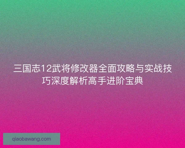 三国志12武将修改器全面攻略与实战技巧深度解析高手进阶宝典 三国志12武将修改器全面攻略与实战技巧深度解析高手进阶宝典