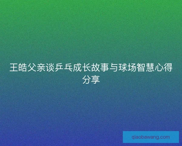 王皓父亲谈乒乓成长故事与球场智慧心得分享