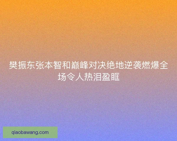 樊振东张本智和巅峰对决绝地逆袭燃爆全场令人热泪盈眶 樊振东张本智和巅峰对决绝地逆袭燃爆全场令人热泪盈眶