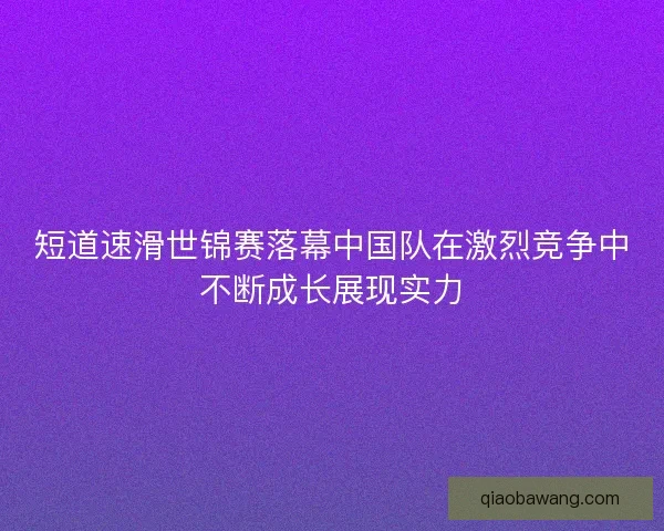 短道速滑世锦赛落幕中国队在激烈竞争中不断成长展现实力