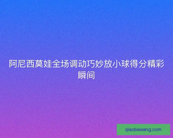 阿尼西莫娃全场调动巧妙放小球得分精彩瞬间 阿尼西莫娃全场调动巧妙放小球得分精彩瞬间